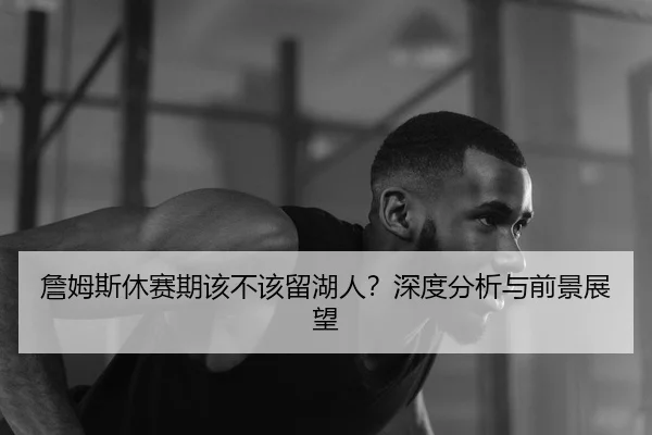 詹姆斯休赛期该不该留湖人？深度分析与前景展望