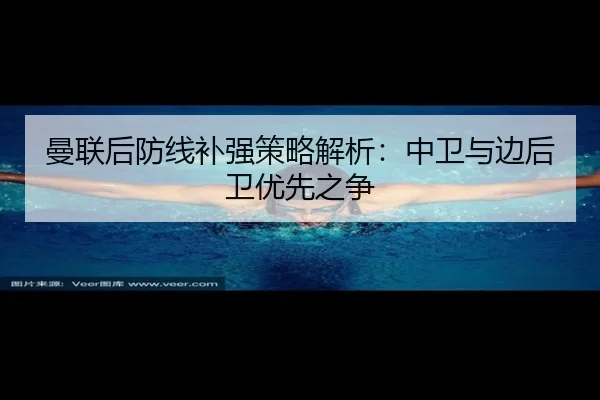 曼联后防线补强策略解析：中卫与边后卫优先之争