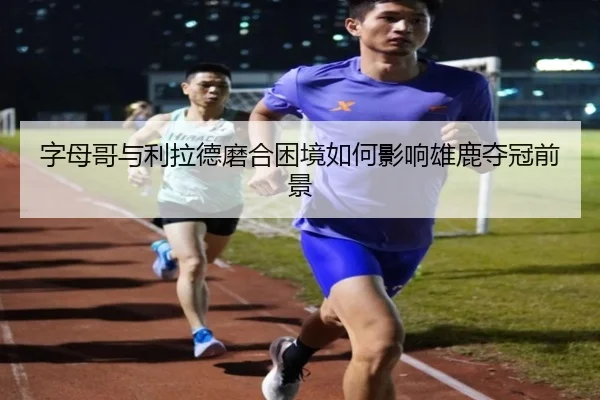 字母哥与利拉德磨合困境如何影响雄鹿夺冠前景